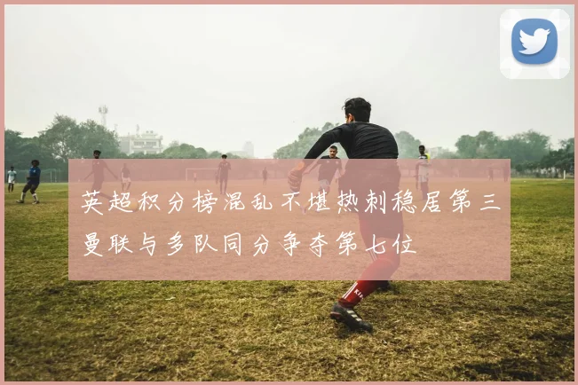 英超积分榜混乱不堪热刺稳居第三曼联与多队同分争夺第七位