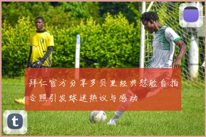 拜仁官方分享罗贝里经典怼脸自拍合照引发球迷热议与感动