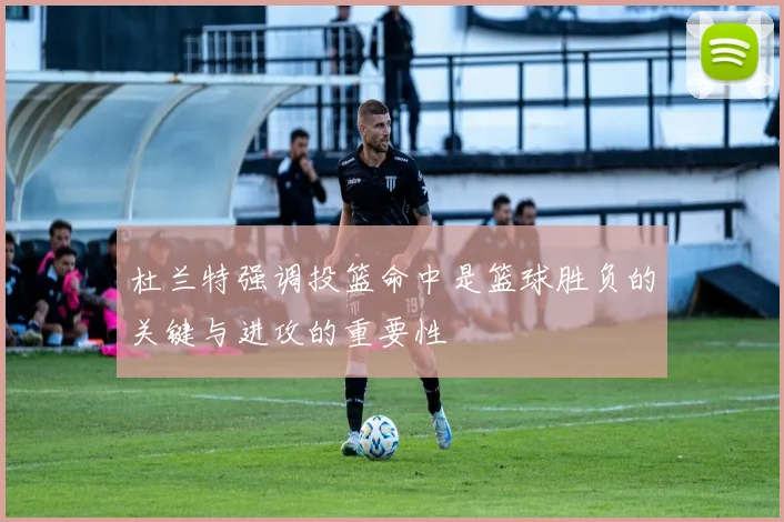 杜兰特强调投篮命中是篮球胜负的关键与进攻的重要性