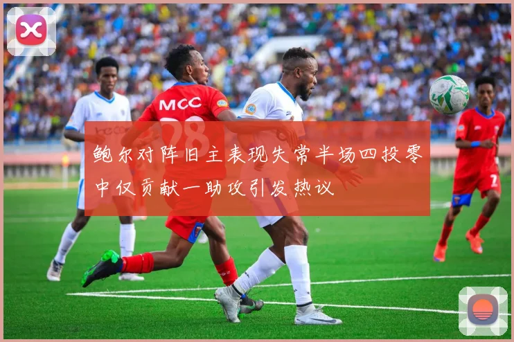 鲍尔对阵旧主表现失常半场四投零中仅贡献一助攻引发热议