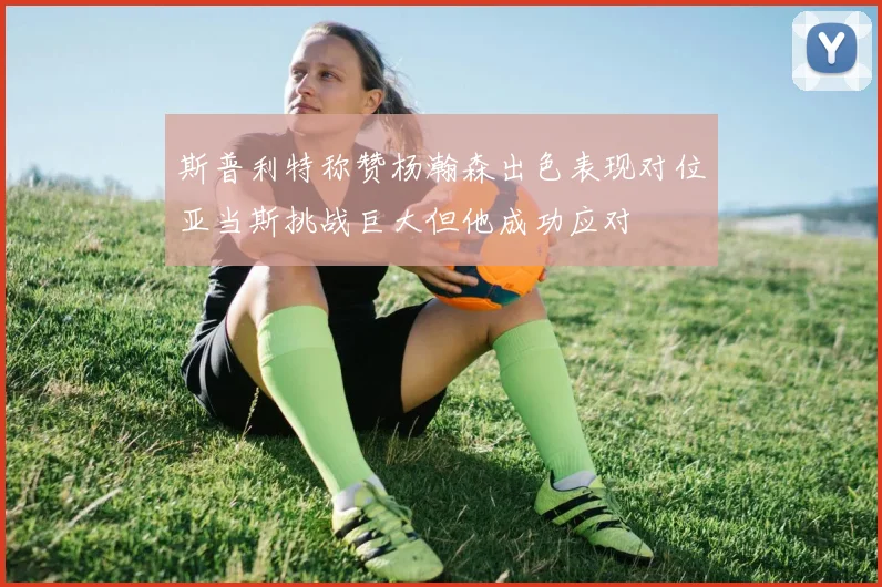 斯普利特称赞杨瀚森出色表现对位亚当斯挑战巨大但他成功应对