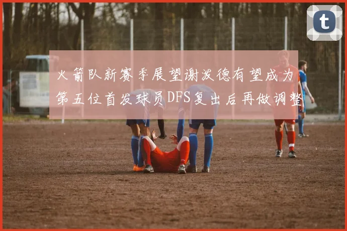 火箭队新赛季展望谢泼德有望成为第五位首发球员DFS复出后再做调整