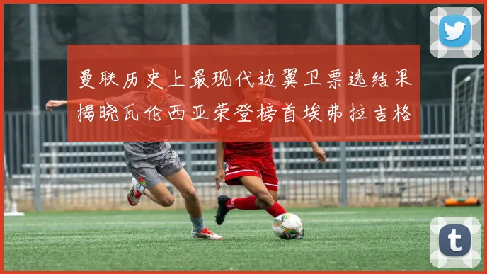 曼联历史上最现代边翼卫票选结果揭晓瓦伦西亚荣登榜首埃弗拉吉格斯紧随其后