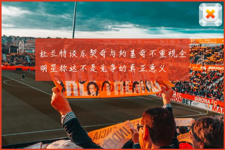 杜兰特谈东契奇与约基奇不重视全明星称这不是竞争的真正意义
