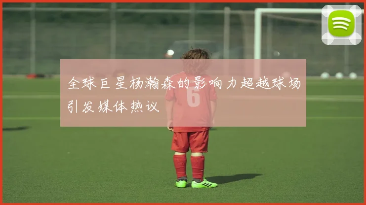 全球巨星杨瀚森的影响力超越球场引发媒体热议