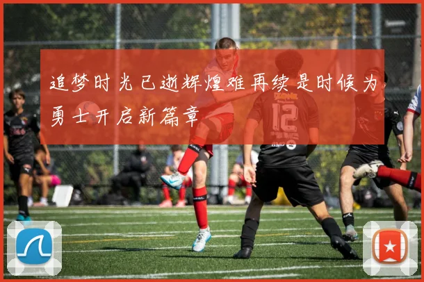 追梦时光已逝辉煌难再续是时候为勇士开启新篇章
