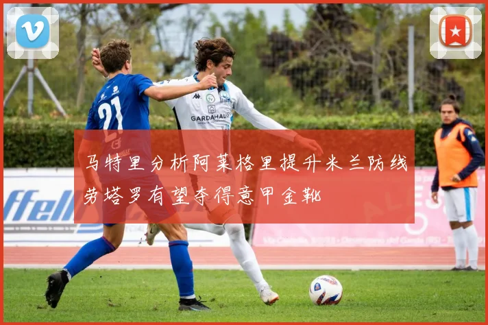 马特里分析阿莱格里提升米兰防线劳塔罗有望夺得意甲金靴