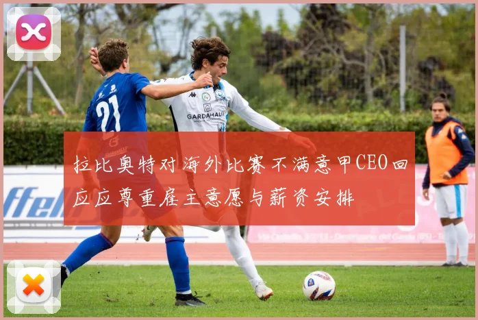拉比奥特对海外比赛不满意甲CEO回应应尊重雇主意愿与薪资安排