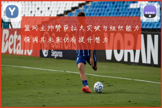 篮网主帅赞萨拉夫突破与组织能力强调其未来仍有提升潜力