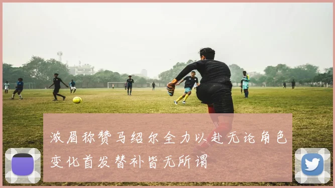 浓眉称赞马绍尔全力以赴无论角色变化首发替补皆无所谓