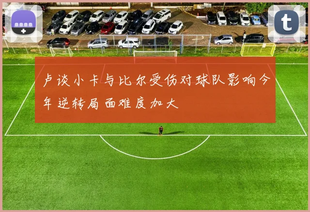 卢谈小卡与比尔受伤对球队影响今年逆转局面难度加大