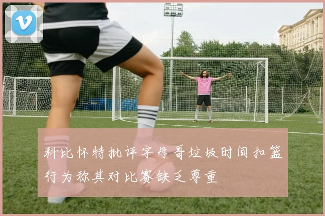 科比怀特批评字母哥垃圾时间扣篮行为称其对比赛缺乏尊重