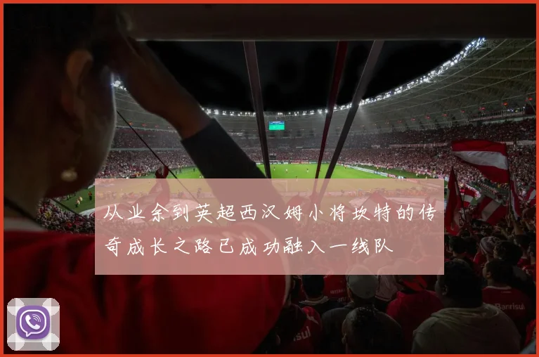 从业余到英超西汉姆小将坎特的传奇成长之路已成功融入一线队
