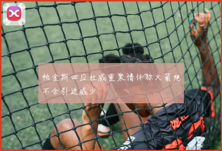 帕金斯回应杜威重聚情怀称火箭绝不会引进威少