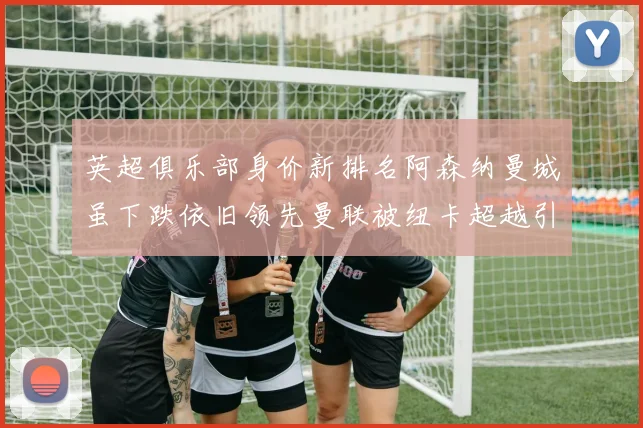 英超俱乐部身价新排名阿森纳曼城虽下跌依旧领先曼联被纽卡超越引关注