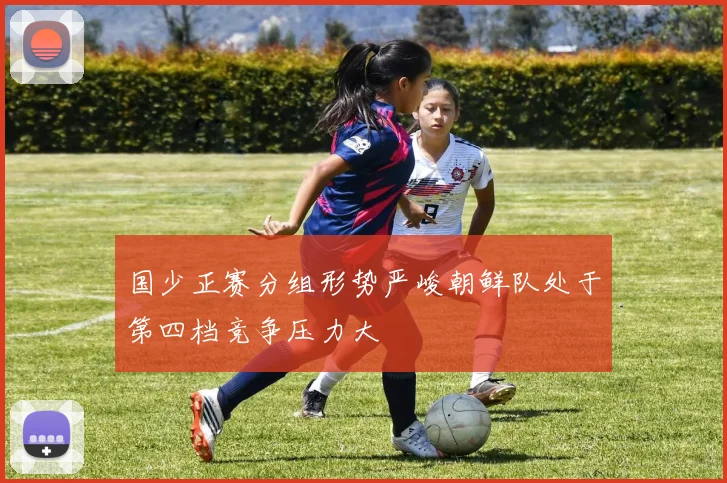 国少正赛分组形势严峻朝鲜队处于第四档竞争压力大
